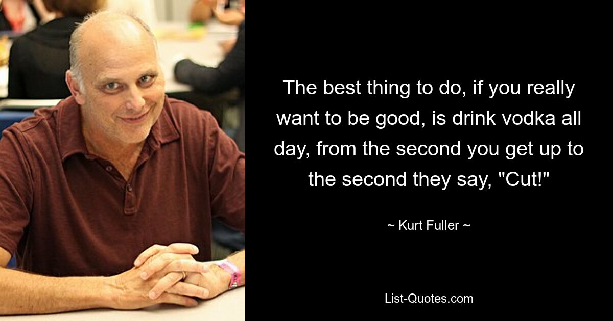 The best thing to do, if you really want to be good, is drink vodka all day, from the second you get up to the second they say, "Cut!" — © Kurt Fuller