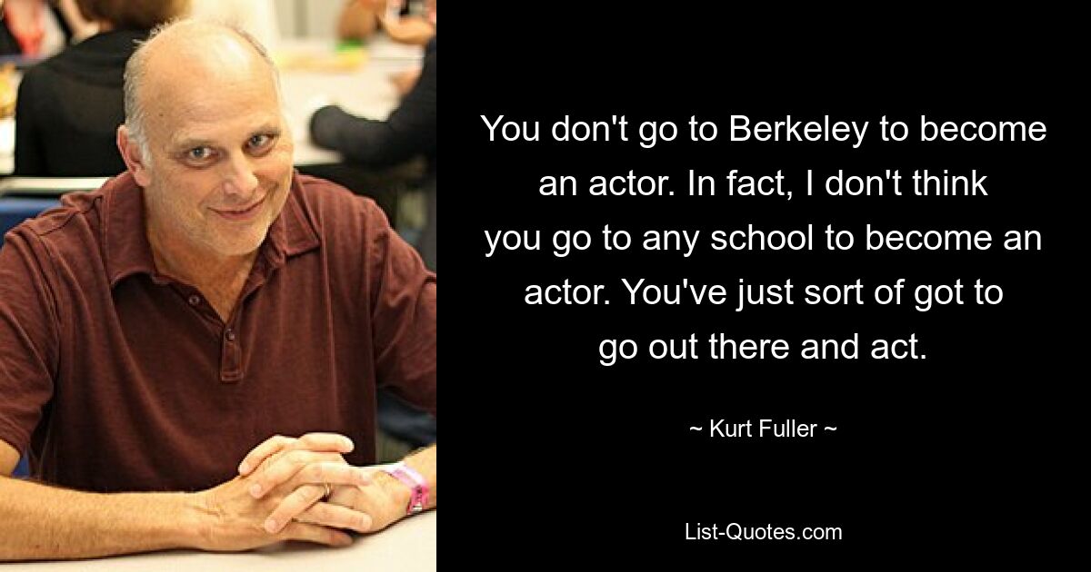 You don't go to Berkeley to become an actor. In fact, I don't think you go to any school to become an actor. You've just sort of got to go out there and act. — © Kurt Fuller