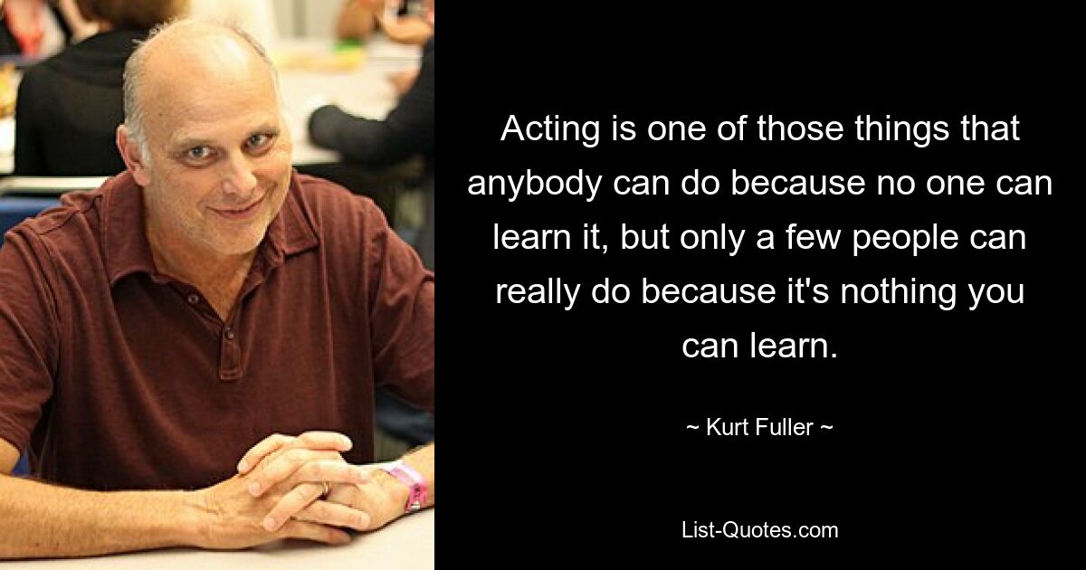 Acting is one of those things that anybody can do because no one can learn it, but only a few people can really do because it's nothing you can learn. — © Kurt Fuller