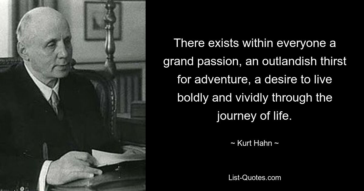 There exists within everyone a grand passion, an outlandish thirst for adventure, a desire to live boldly and vividly through the journey of life. — © Kurt Hahn