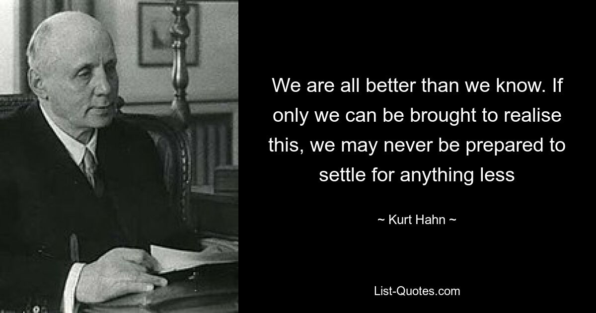 We are all better than we know. If only we can be brought to realise this, we may never be prepared to settle for anything less — © Kurt Hahn