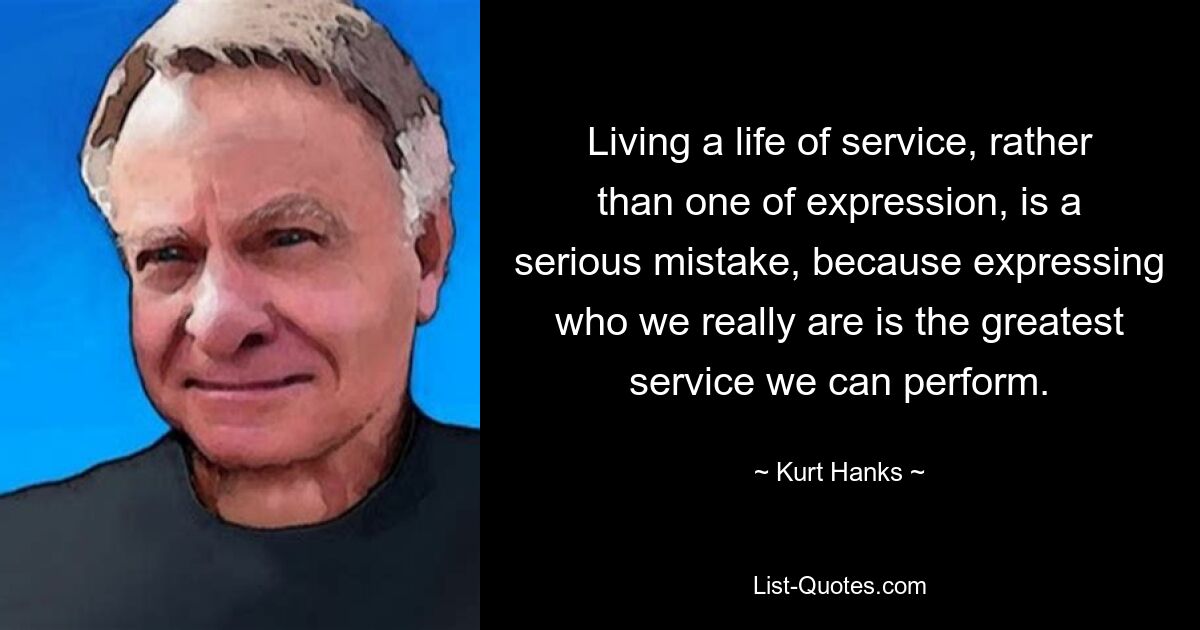 Living a life of service, rather than one of expression, is a serious mistake, because expressing who we really are is the greatest service we can perform. — © Kurt Hanks