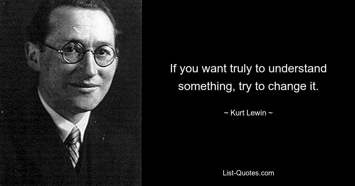 If you want truly to understand something, try to change it. — © Kurt Lewin