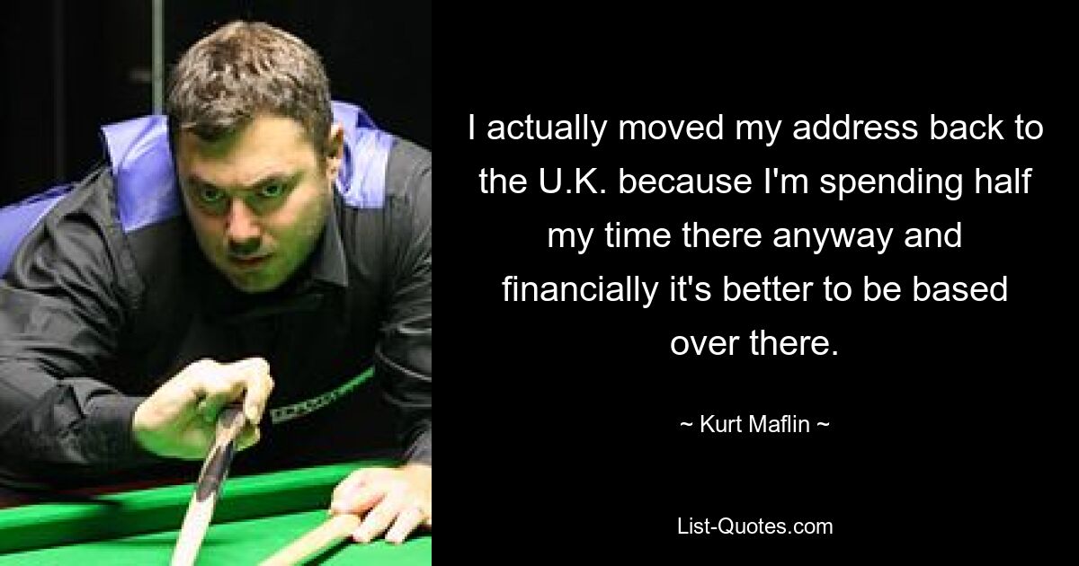 I actually moved my address back to the U.K. because I'm spending half my time there anyway and financially it's better to be based over there. — © Kurt Maflin