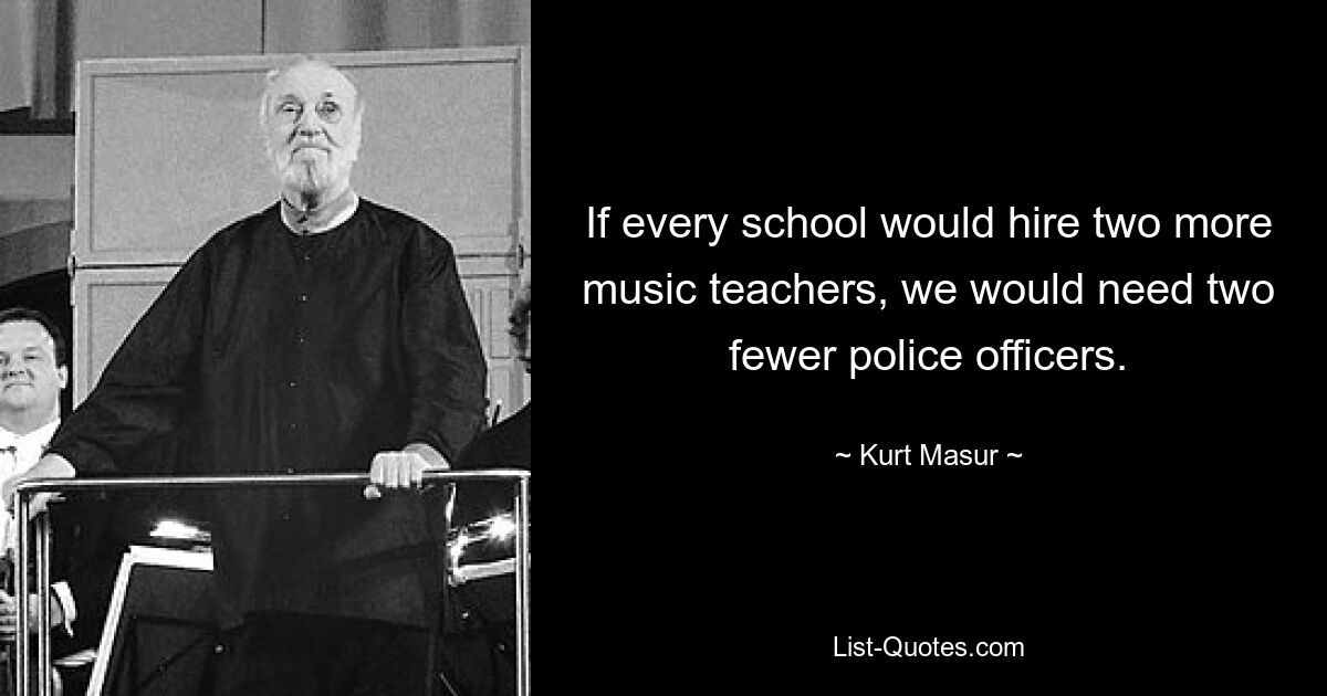 If every school would hire two more music teachers, we would need two fewer police officers. — © Kurt Masur