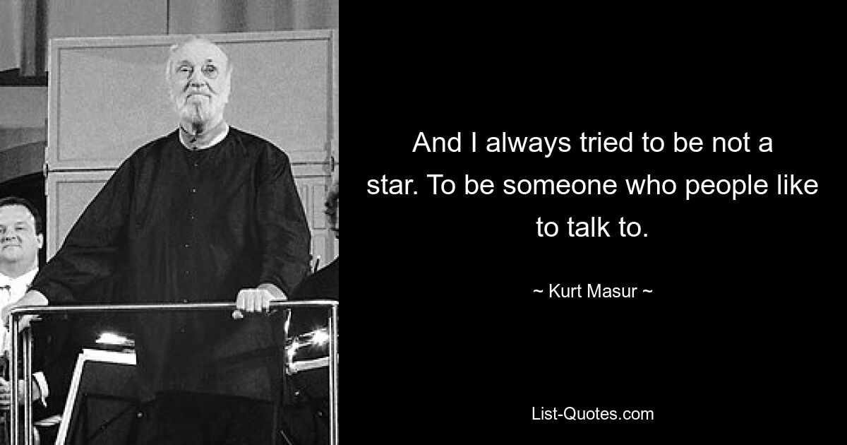 And I always tried to be not a star. To be someone who people like to talk to. — © Kurt Masur