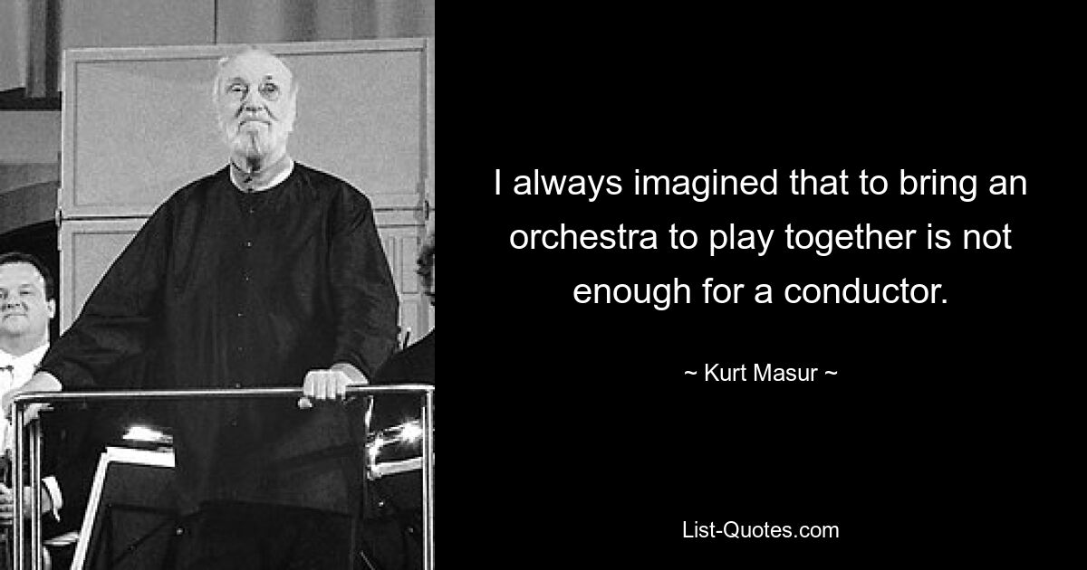 I always imagined that to bring an orchestra to play together is not enough for a conductor. — © Kurt Masur