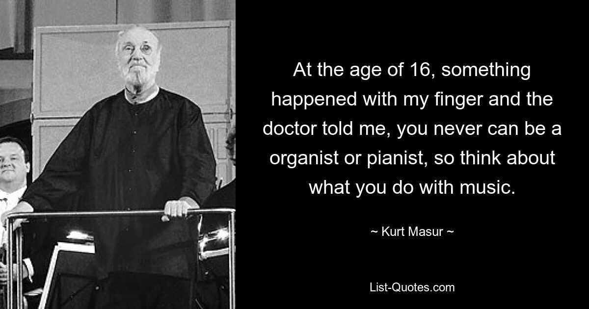 At the age of 16, something happened with my finger and the doctor told me, you never can be a organist or pianist, so think about what you do with music. — © Kurt Masur