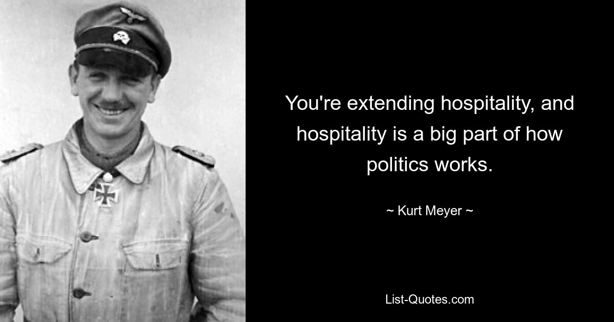 You're extending hospitality, and hospitality is a big part of how politics works. — © Kurt Meyer