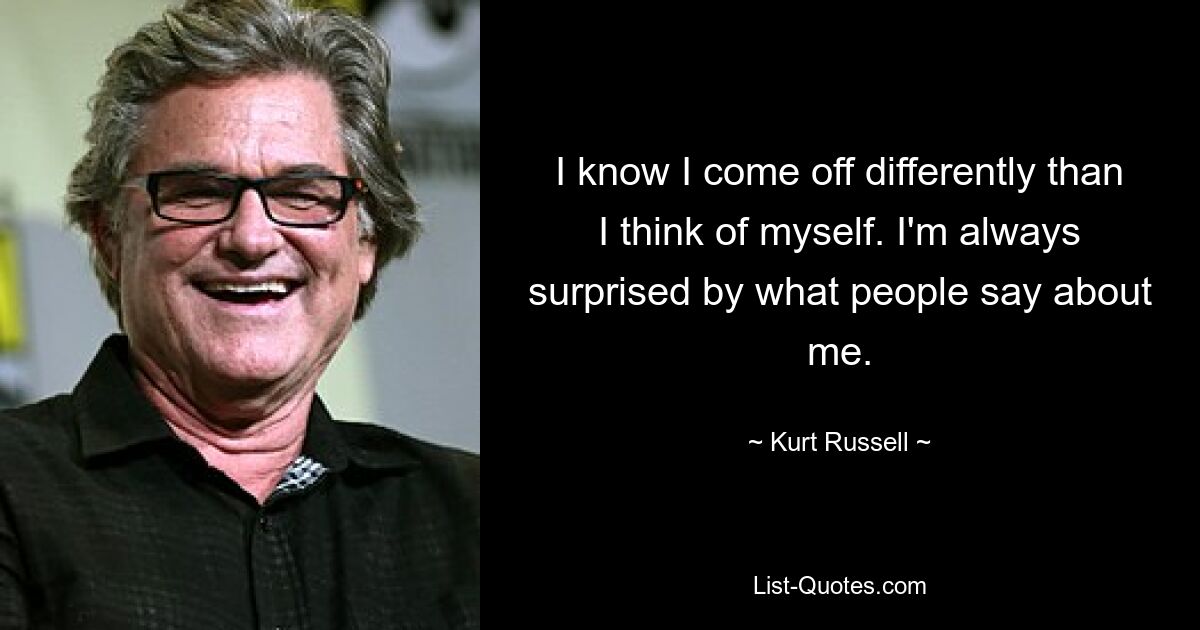 I know I come off differently than I think of myself. I'm always surprised by what people say about me. — © Kurt Russell