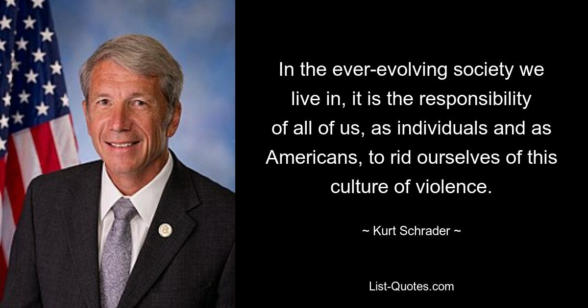 In the ever-evolving society we live in, it is the responsibility of all of us, as individuals and as Americans, to rid ourselves of this culture of violence. — © Kurt Schrader