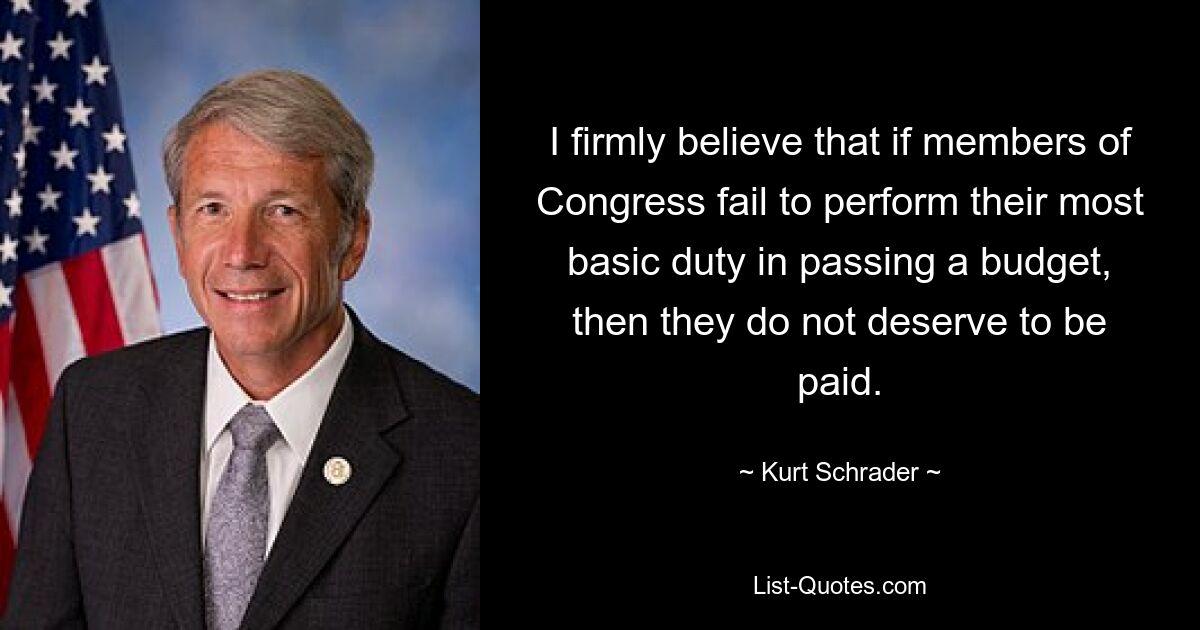 I firmly believe that if members of Congress fail to perform their most basic duty in passing a budget, then they do not deserve to be paid. — © Kurt Schrader