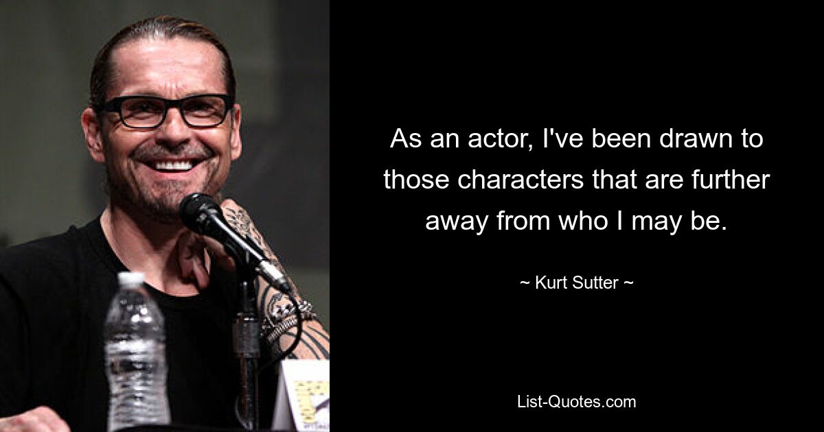 As an actor, I've been drawn to those characters that are further away from who I may be. — © Kurt Sutter