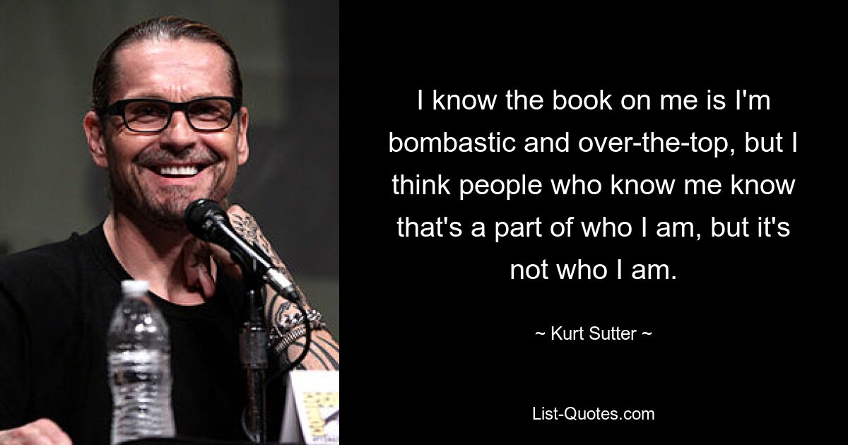 I know the book on me is I'm bombastic and over-the-top, but I think people who know me know that's a part of who I am, but it's not who I am. — © Kurt Sutter