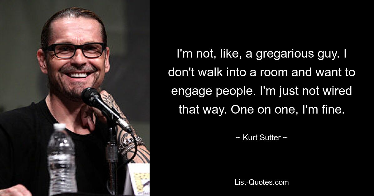 I'm not, like, a gregarious guy. I don't walk into a room and want to engage people. I'm just not wired that way. One on one, I'm fine. — © Kurt Sutter