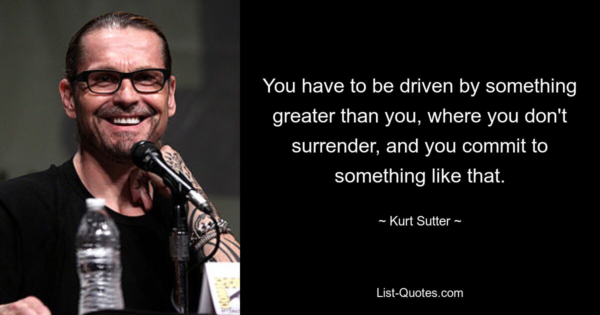 You have to be driven by something greater than you, where you don't surrender, and you commit to something like that. — © Kurt Sutter