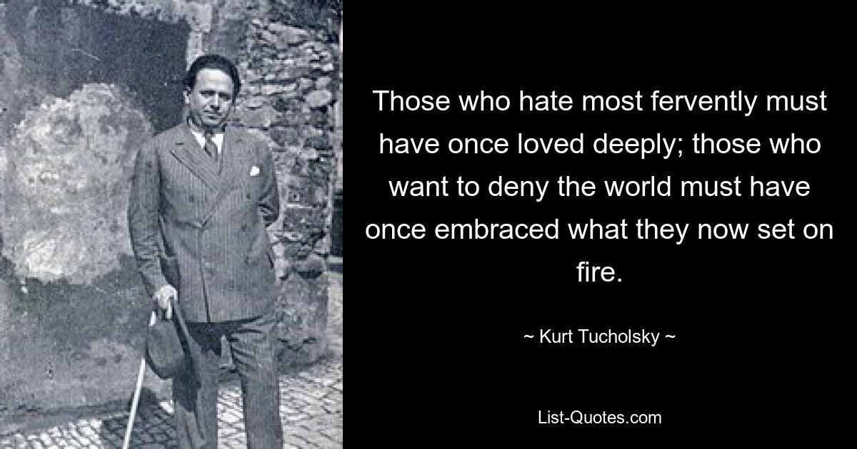 Those who hate most fervently must have once loved deeply; those who want to deny the world must have once embraced what they now set on fire. — © Kurt Tucholsky