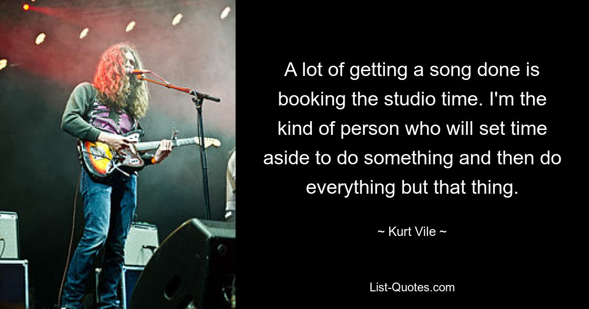 A lot of getting a song done is booking the studio time. I'm the kind of person who will set time aside to do something and then do everything but that thing. — © Kurt Vile