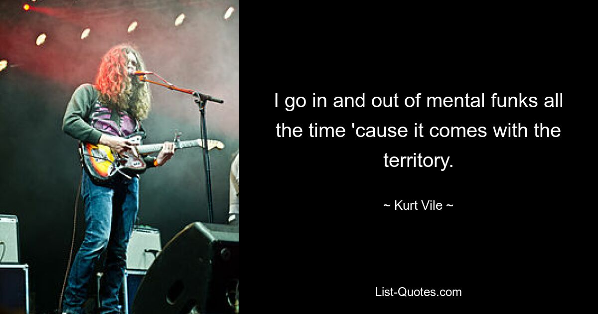 I go in and out of mental funks all the time 'cause it comes with the territory. — © Kurt Vile