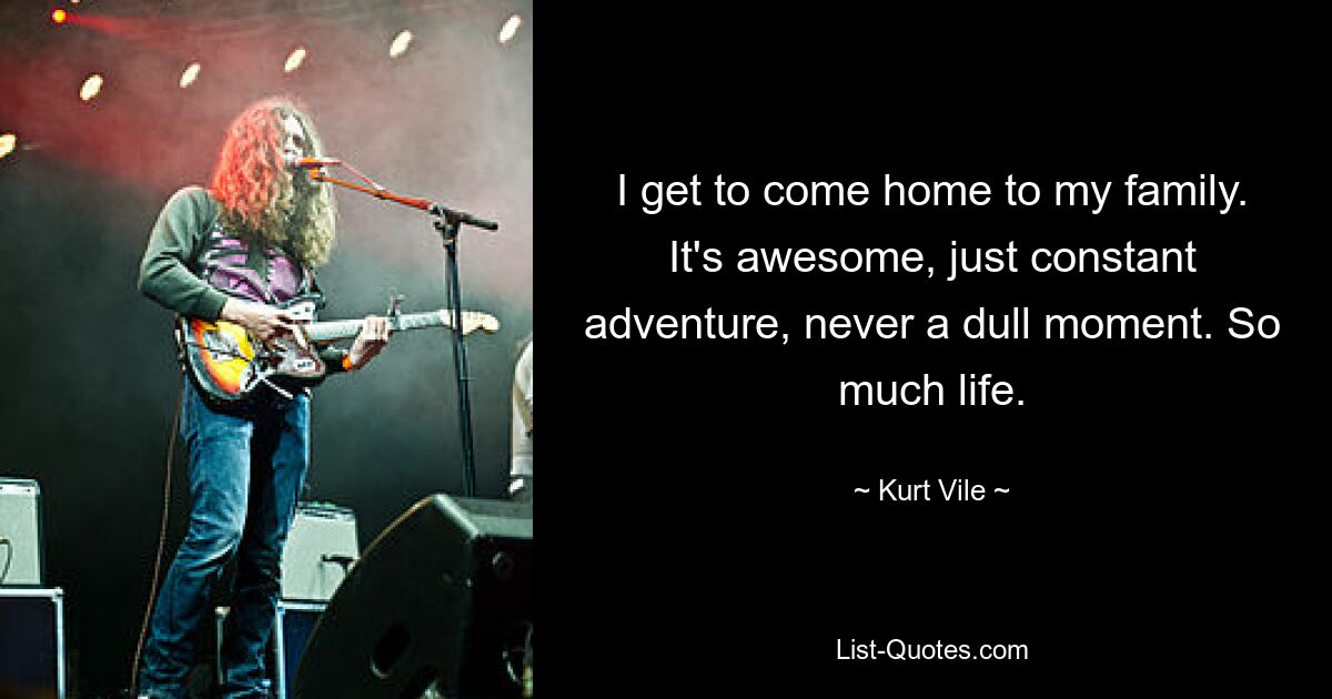 I get to come home to my family. It's awesome, just constant adventure, never a dull moment. So much life. — © Kurt Vile