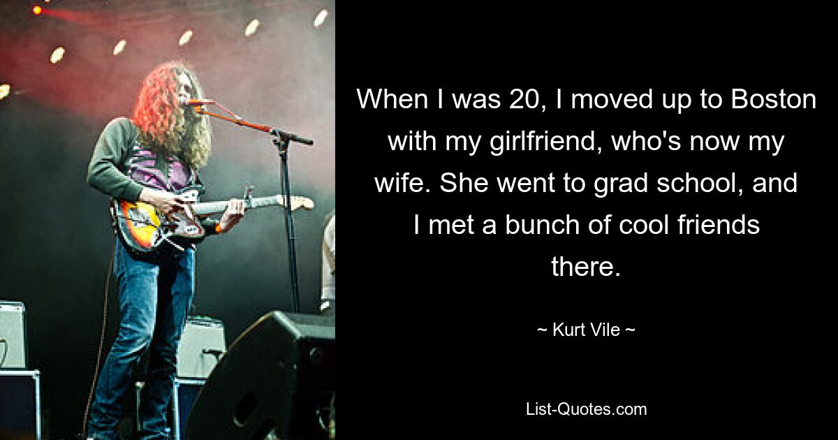 When I was 20, I moved up to Boston with my girlfriend, who's now my wife. She went to grad school, and I met a bunch of cool friends there. — © Kurt Vile