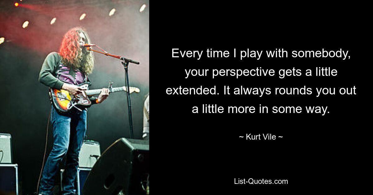 Every time I play with somebody, your perspective gets a little extended. It always rounds you out a little more in some way. — © Kurt Vile