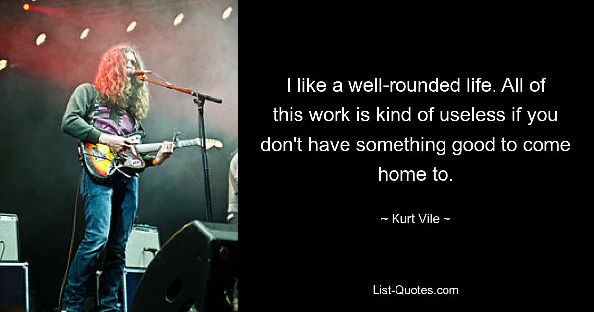 I like a well-rounded life. All of this work is kind of useless if you don't have something good to come home to. — © Kurt Vile