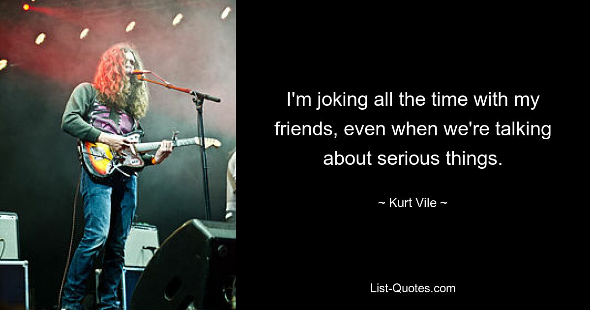 I'm joking all the time with my friends, even when we're talking about serious things. — © Kurt Vile