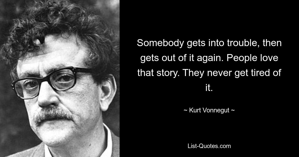 Somebody gets into trouble, then gets out of it again. People love that story. They never get tired of it. — © Kurt Vonnegut