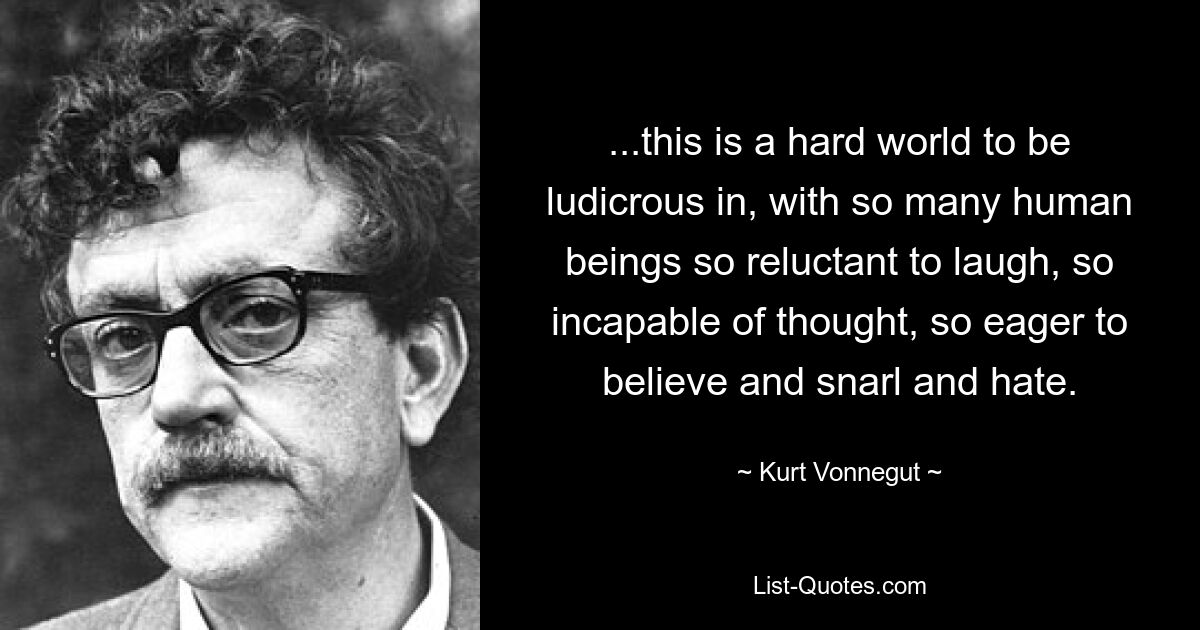 ...this is a hard world to be ludicrous in, with so many human beings so reluctant to laugh, so incapable of thought, so eager to believe and snarl and hate. — © Kurt Vonnegut