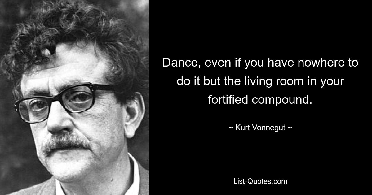 Dance, even if you have nowhere to do it but the living room in your fortified compound. — © Kurt Vonnegut