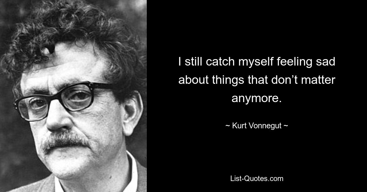 I still catch myself feeling sad about things that don’t matter anymore. — © Kurt Vonnegut