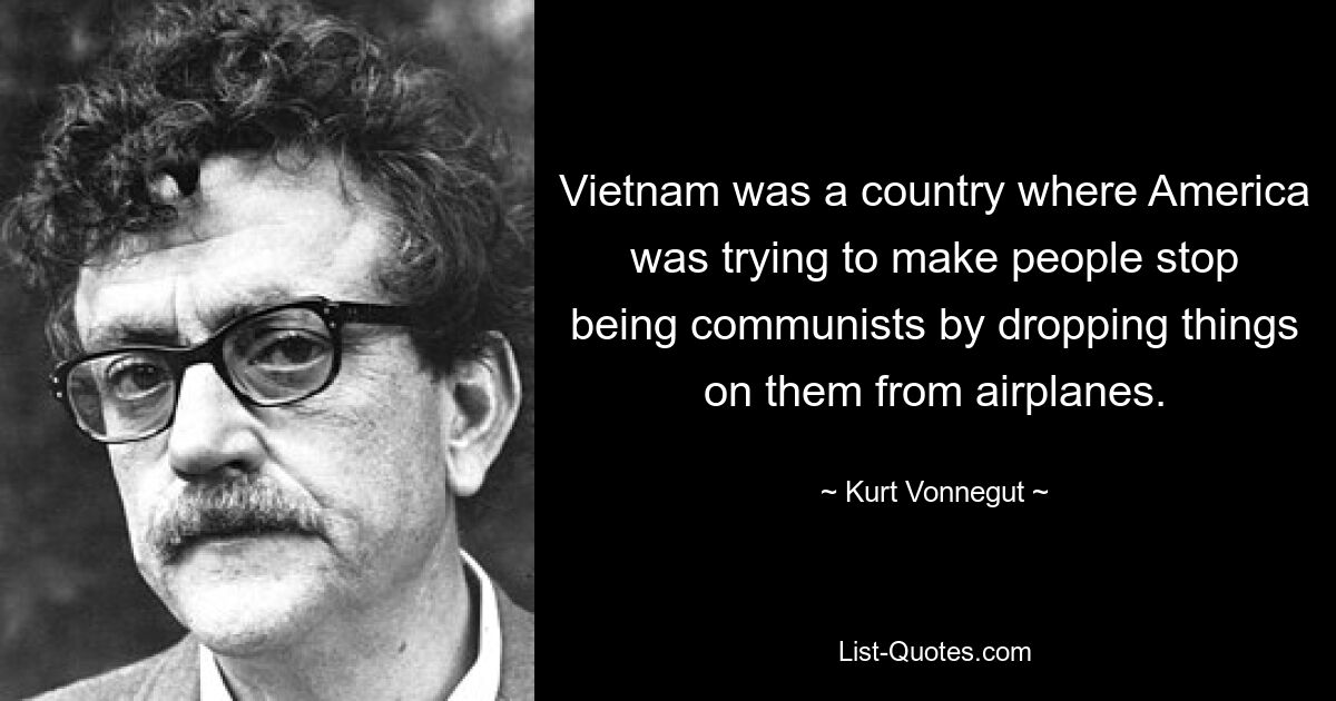 Vietnam was a country where America was trying to make people stop being communists by dropping things on them from airplanes. — © Kurt Vonnegut