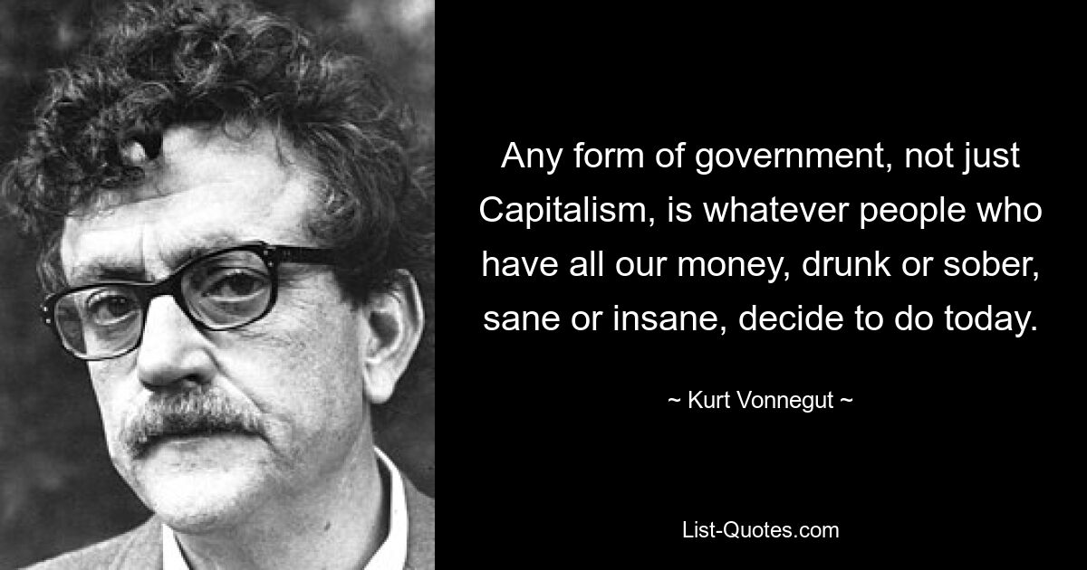 Any form of government, not just Capitalism, is whatever people who have all our money, drunk or sober, sane or insane, decide to do today. — © Kurt Vonnegut