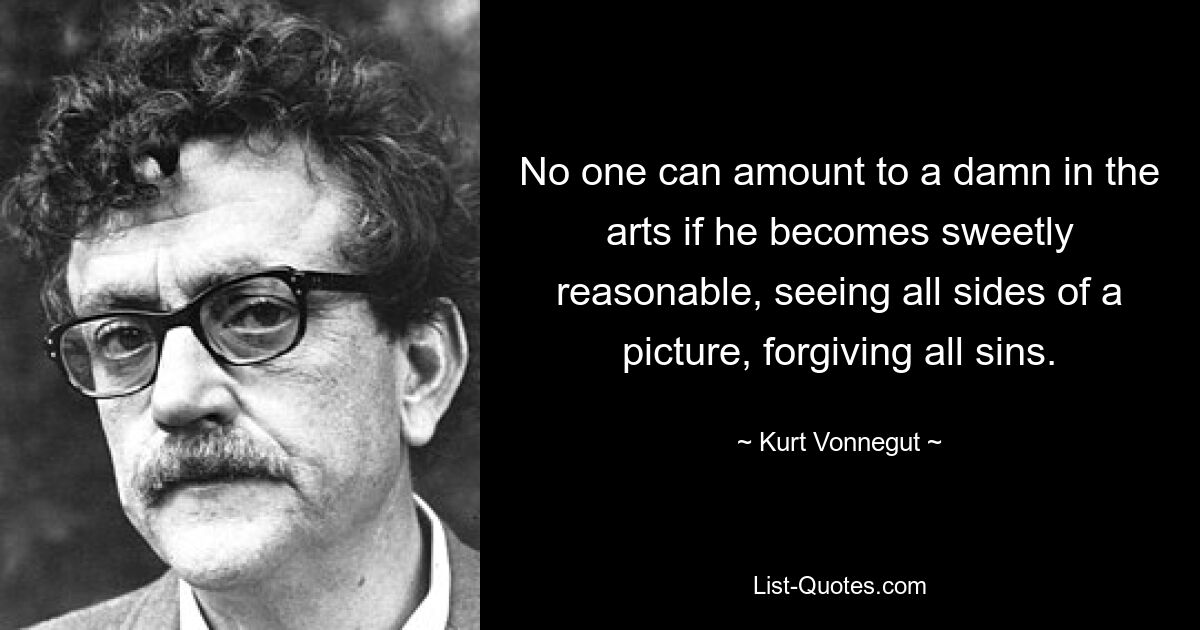 No one can amount to a damn in the arts if he becomes sweetly reasonable, seeing all sides of a picture, forgiving all sins. — © Kurt Vonnegut