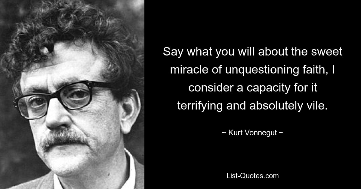 Say what you will about the sweet miracle of unquestioning faith, I consider a capacity for it terrifying and absolutely vile. — © Kurt Vonnegut