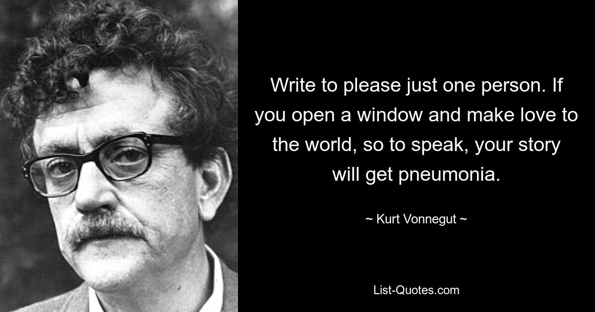 Write to please just one person. If you open a window and make love to the world, so to speak, your story will get pneumonia. — © Kurt Vonnegut