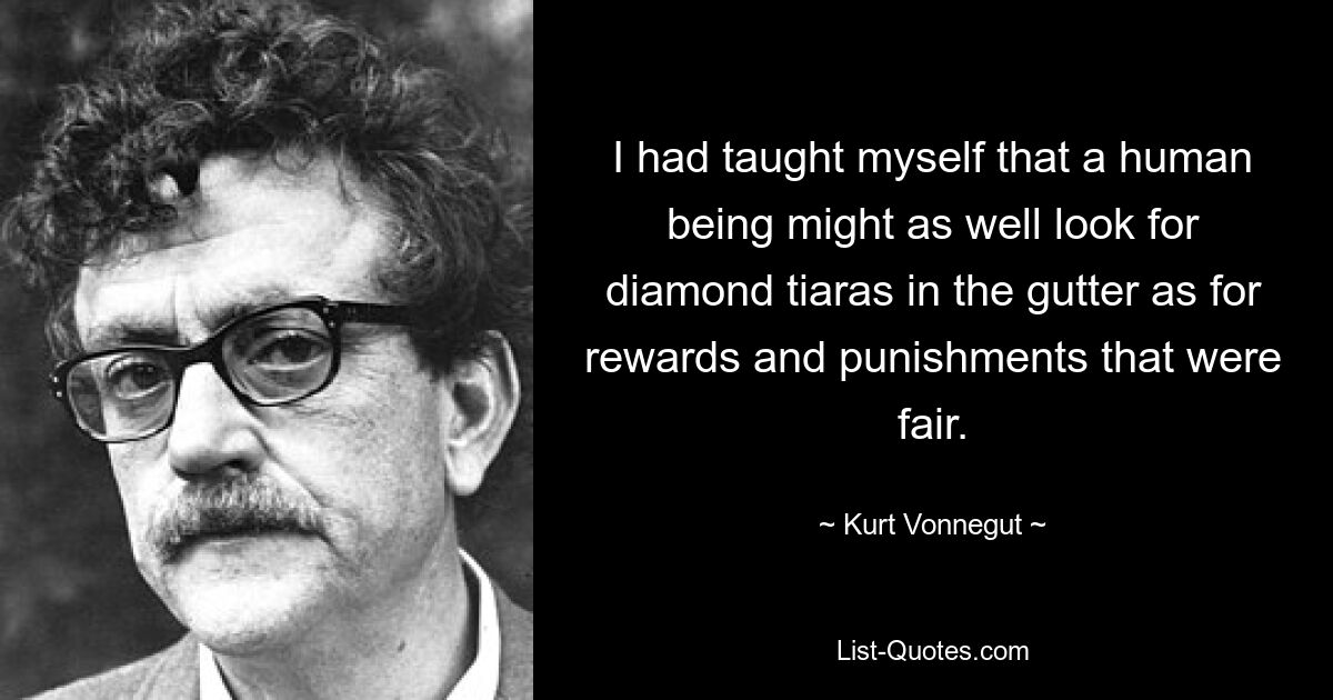 I had taught myself that a human being might as well look for diamond tiaras in the gutter as for rewards and punishments that were fair. — © Kurt Vonnegut