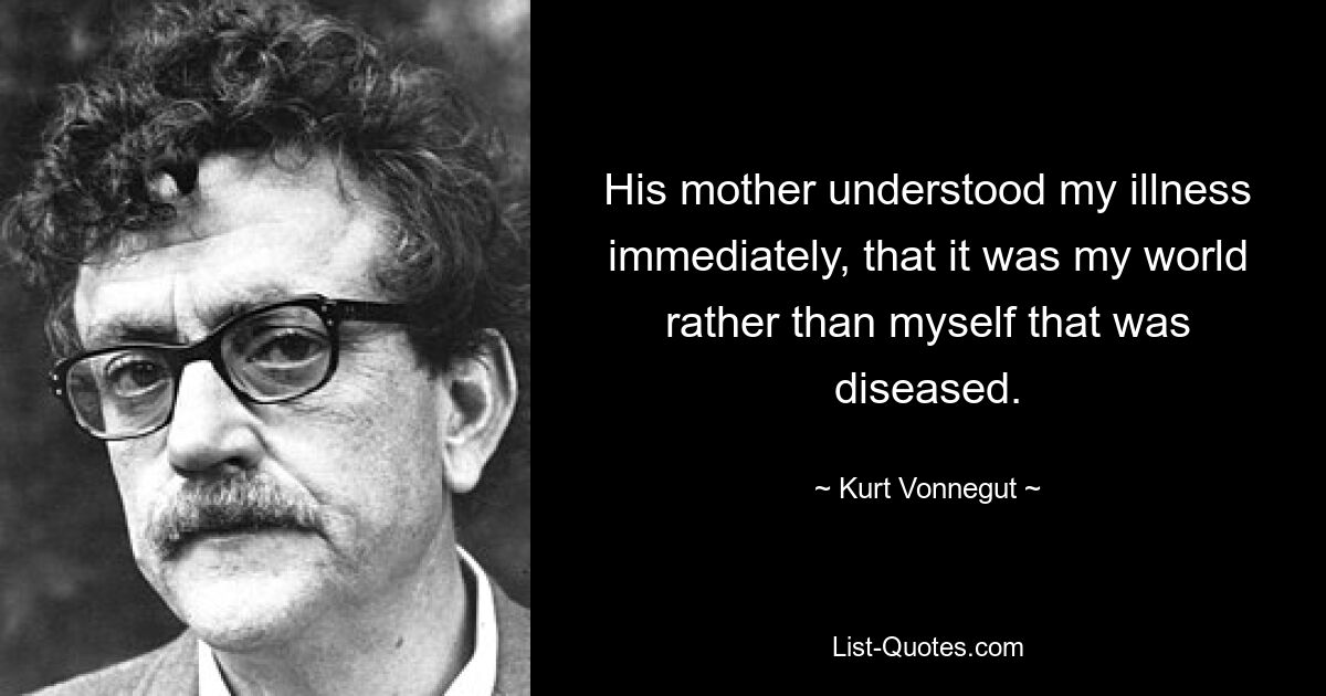 His mother understood my illness immediately, that it was my world rather than myself that was diseased. — © Kurt Vonnegut