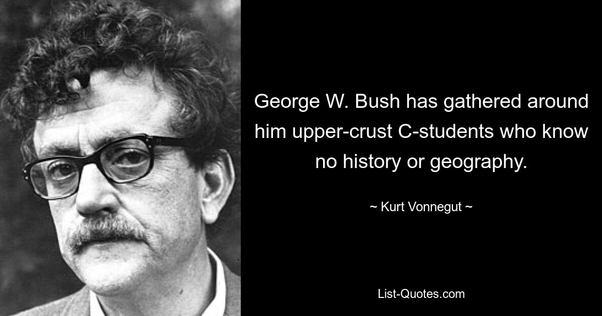 George W. Bush has gathered around him upper-crust C-students who know no history or geography. — © Kurt Vonnegut