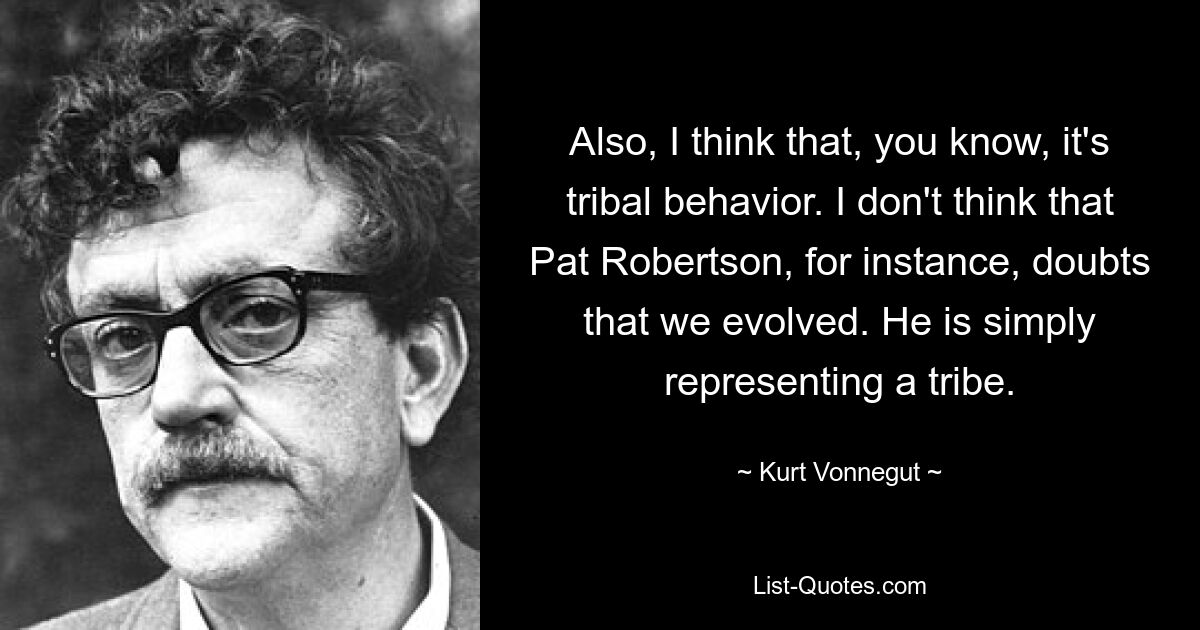 Also, I think that, you know, it's tribal behavior. I don't think that Pat Robertson, for instance, doubts that we evolved. He is simply representing a tribe. — © Kurt Vonnegut