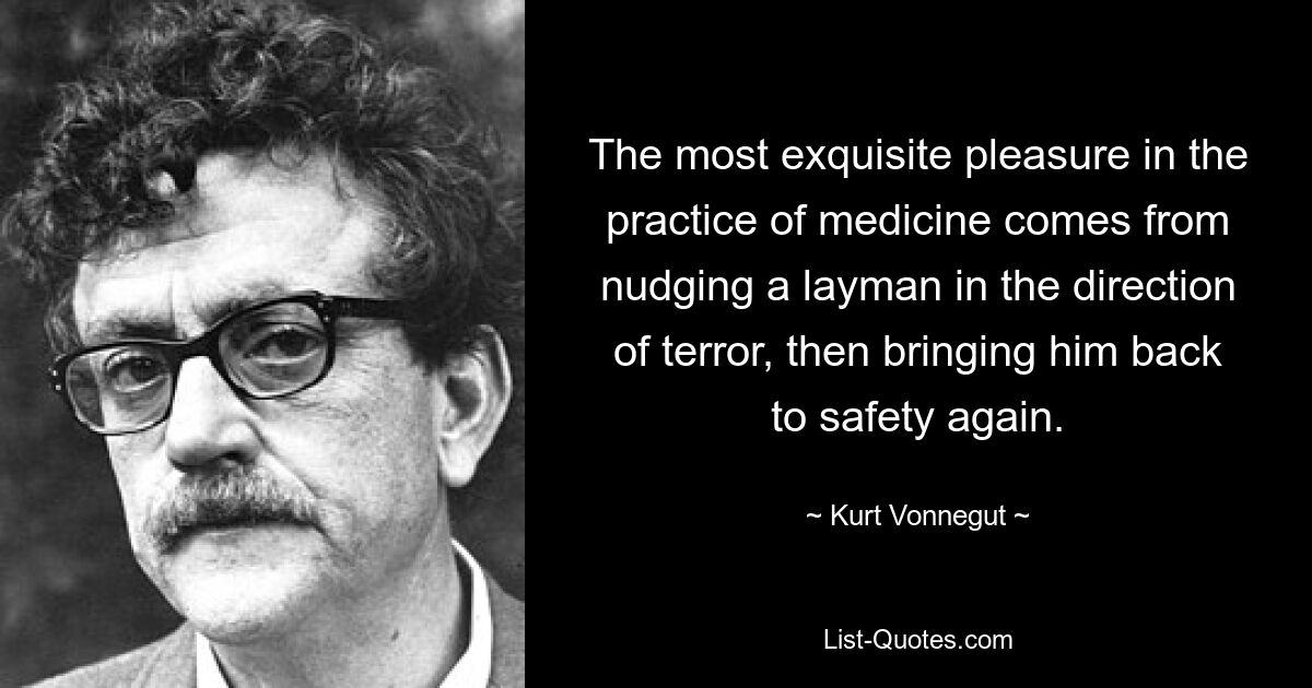 The most exquisite pleasure in the practice of medicine comes from nudging a layman in the direction of terror, then bringing him back to safety again. — © Kurt Vonnegut