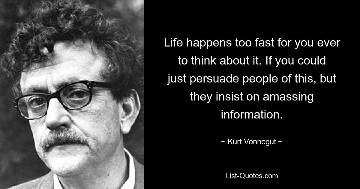 Life happens too fast for you ever to think about it. If you could just persuade people of this, but they insist on amassing information. — © Kurt Vonnegut