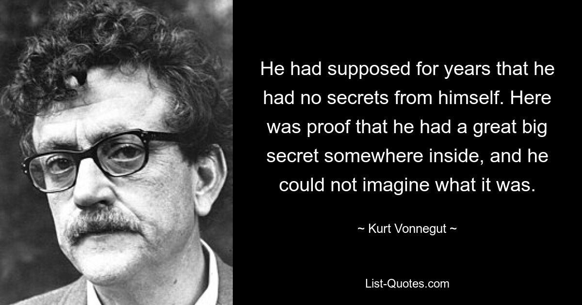 He had supposed for years that he had no secrets from himself. Here was proof that he had a great big secret somewhere inside, and he could not imagine what it was. — © Kurt Vonnegut