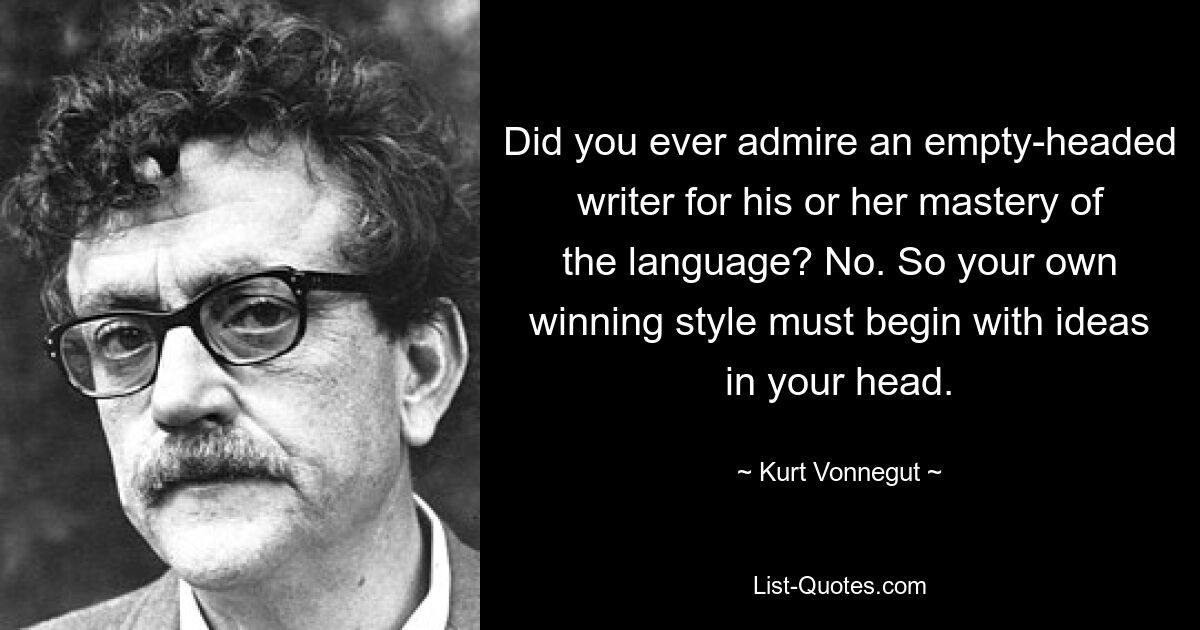 Did you ever admire an empty-headed writer for his or her mastery of the language? No. So your own winning style must begin with ideas in your head. — © Kurt Vonnegut