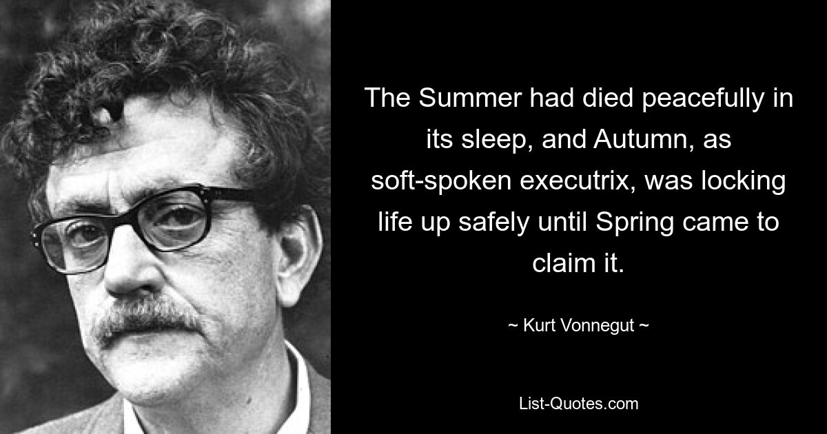 The Summer had died peacefully in its sleep, and Autumn, as soft-spoken executrix, was locking life up safely until Spring came to claim it. — © Kurt Vonnegut