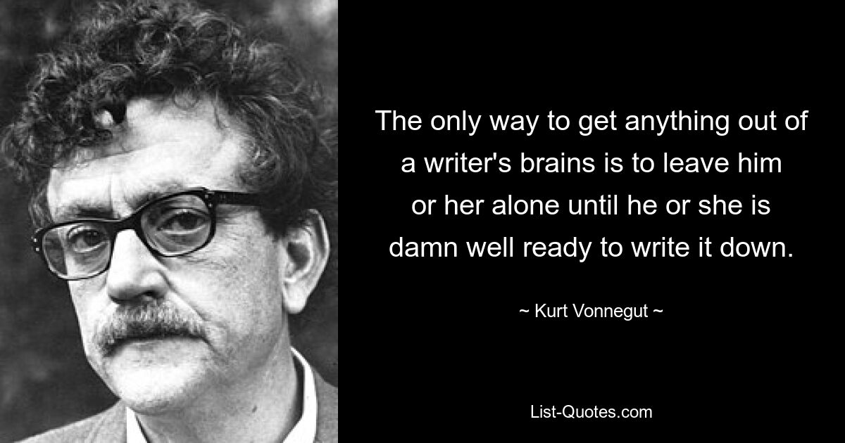 The only way to get anything out of a writer's brains is to leave him or her alone until he or she is damn well ready to write it down. — © Kurt Vonnegut