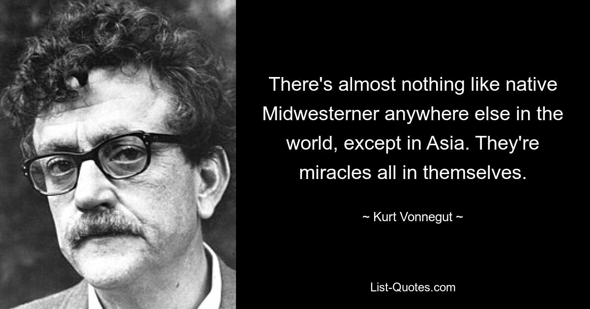 There's almost nothing like native Midwesterner anywhere else in the world, except in Asia. They're miracles all in themselves. — © Kurt Vonnegut