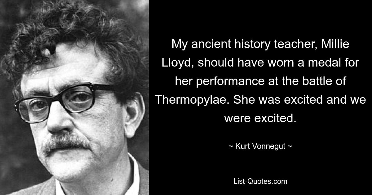 My ancient history teacher, Millie Lloyd, should have worn a medal for her performance at the battle of Thermopylae. She was excited and we were excited. — © Kurt Vonnegut