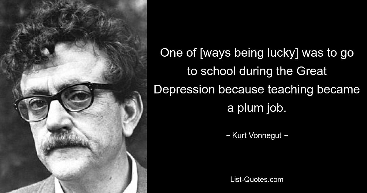 One of [ways being lucky] was to go to school during the Great Depression because teaching became a plum job. — © Kurt Vonnegut